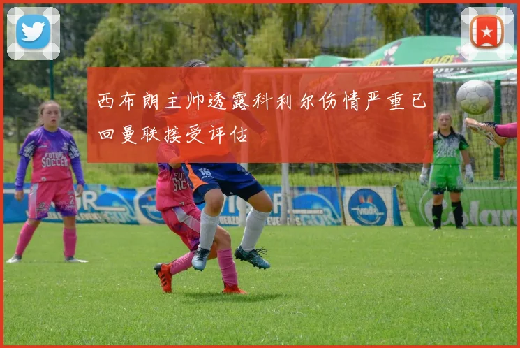 西布朗主帅透露科利尔伤情严重已回曼联接受评估