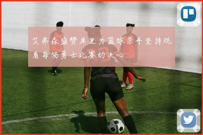艾弗森盛赞库里为篮球杀手坚持观看每场勇士比赛的决心