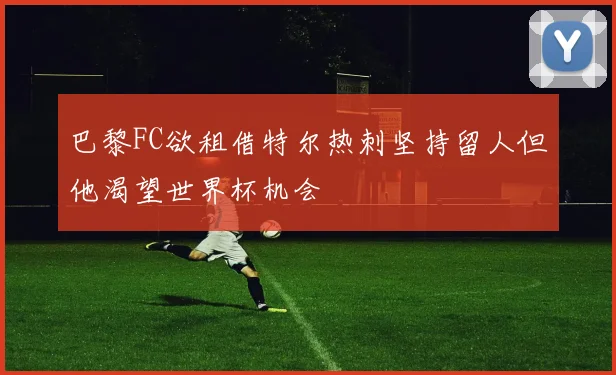 巴黎FC欲租借特尔热刺坚持留人但他渴望世界杯机会