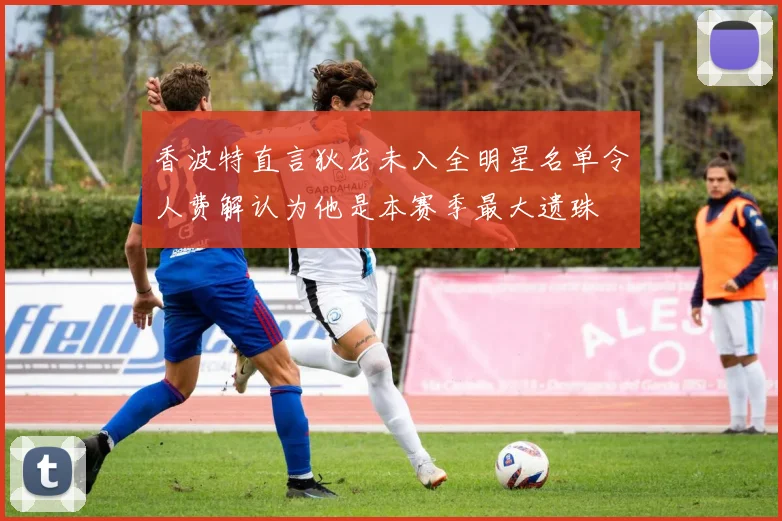 香波特直言狄龙未入全明星名单令人费解认为他是本赛季最大遗珠