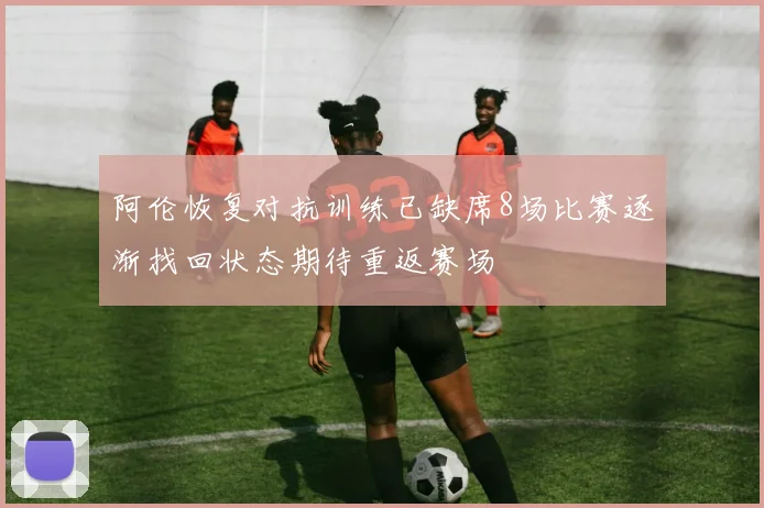 阿伦恢复对抗训练已缺席8场比赛逐渐找回状态期待重返赛场