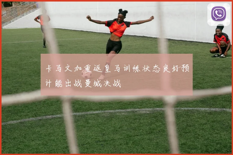 卡马文加重返皇马训练状态良好预计能出战曼城决战