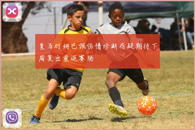 皇马对姆巴佩伤情诊断存疑期待下周复出重返赛场