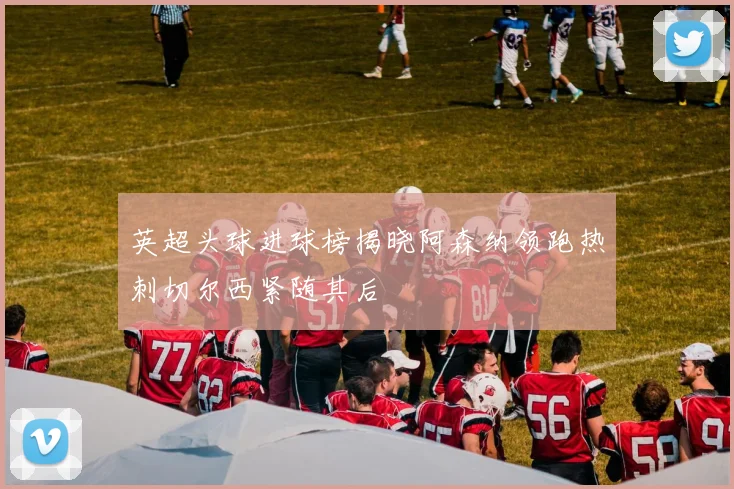 英超头球进球榜揭晓阿森纳领跑热刺切尔西紧随其后