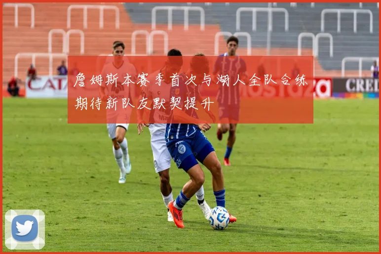 詹姆斯本赛季首次与湖人全队合练期待新队友默契提升
