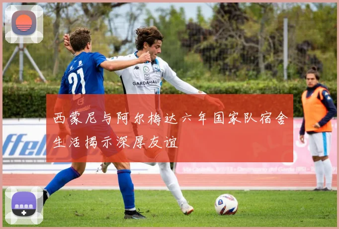西蒙尼与阿尔梅达六年国家队宿舍生活揭示深厚友谊