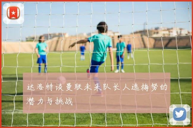 达洛特谈曼联未来队长人选梅努的潜力与挑战