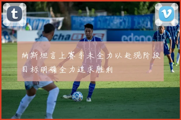 纳斯坦言上赛季未全力以赴现阶段目标明确全力追求胜利