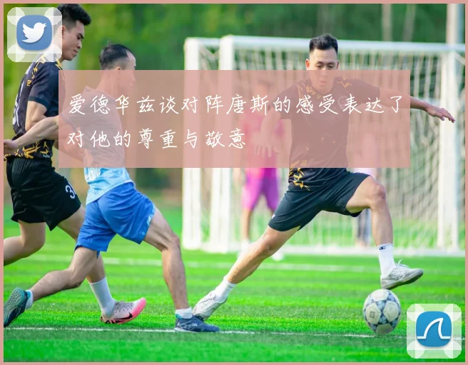 爱德华兹谈对阵唐斯的感受表达了对他的尊重与敬意