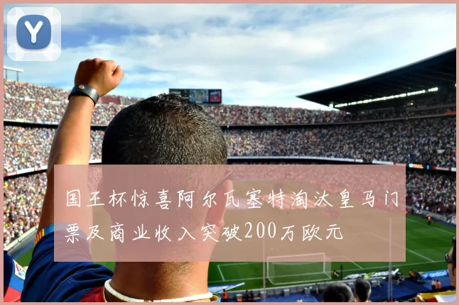 国王杯惊喜阿尔瓦塞特淘汰皇马门票及商业收入突破200万欧元