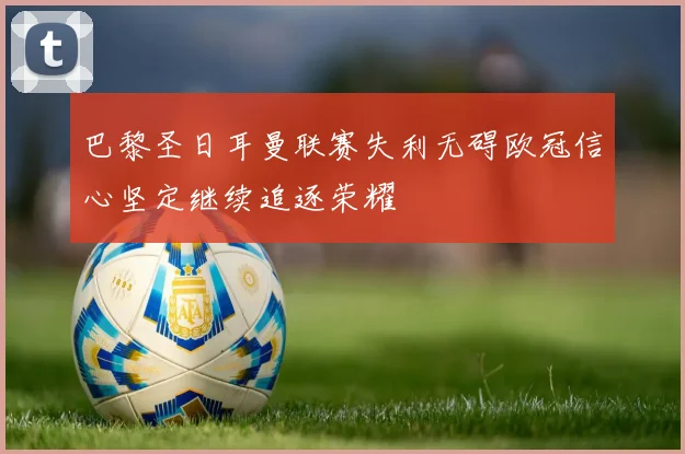 巴黎圣日耳曼联赛失利无碍欧冠信心坚定继续追逐荣耀