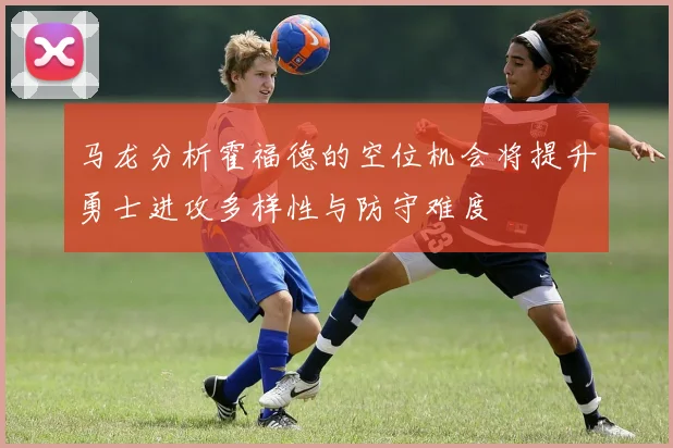 马龙分析霍福德的空位机会将提升勇士进攻多样性与防守难度