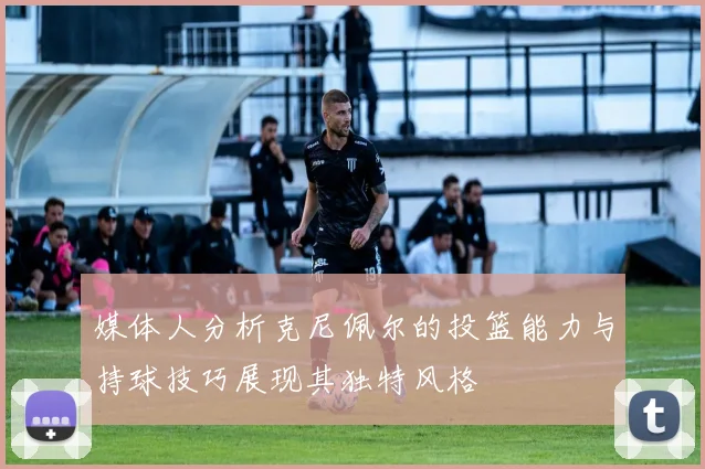 媒体人分析克尼佩尔的投篮能力与持球技巧展现其独特风格