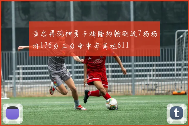 黄忠再现神勇卡梅隆约翰逊近7场场均176分三分命中率高达611