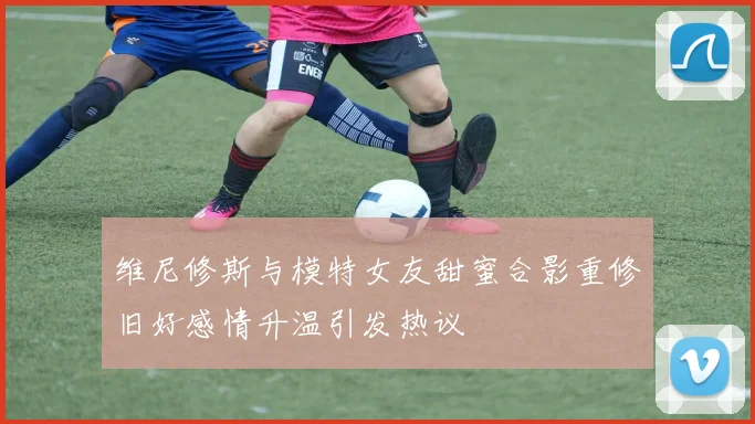 维尼修斯与模特女友甜蜜合影重修旧好感情升温引发热议
