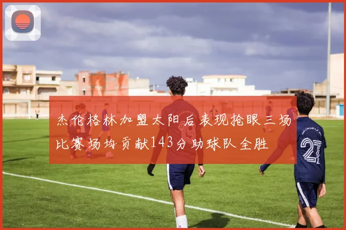 杰伦格林加盟太阳后表现抢眼三场比赛场均贡献143分助球队全胜