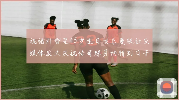 祝福朴智星45岁生日快乐曼联社交媒体发文庆祝传奇球员的特别日子