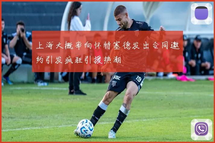 上海大概率向怀特塞德发出合同邀约引发疯狂引援热潮