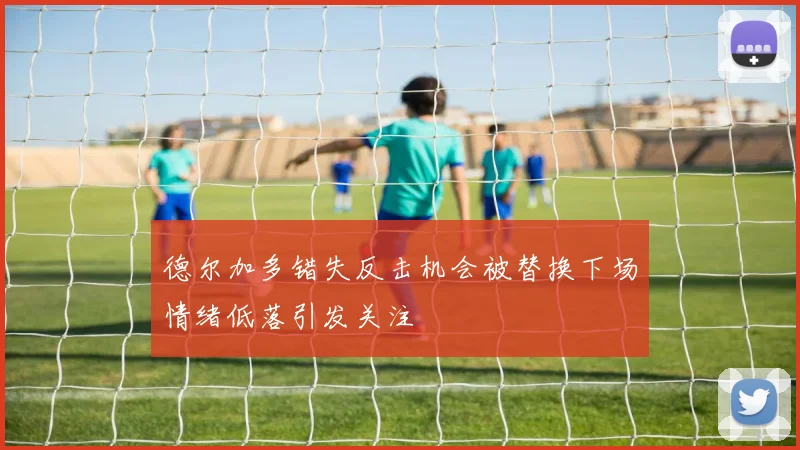 德尔加多错失反击机会被替换下场情绪低落引发关注