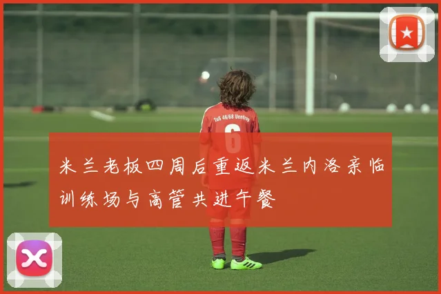 米兰老板四周后重返米兰内洛亲临训练场与高管共进午餐