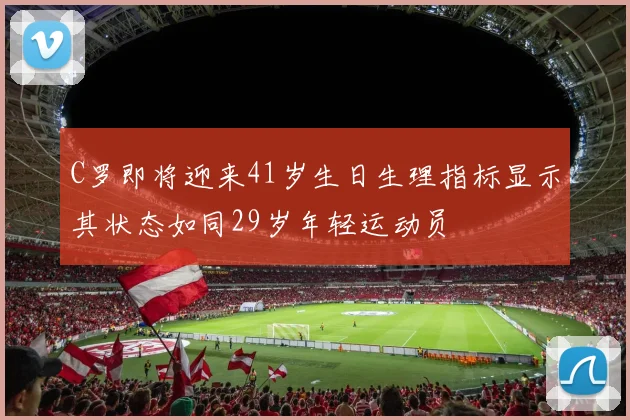C罗即将迎来41岁生日生理指标显示其状态如同29岁年轻运动员