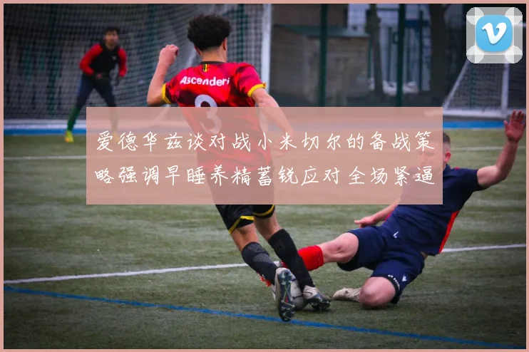 爱德华兹谈对战小米切尔的备战策略强调早睡养精蓄锐应对全场紧逼