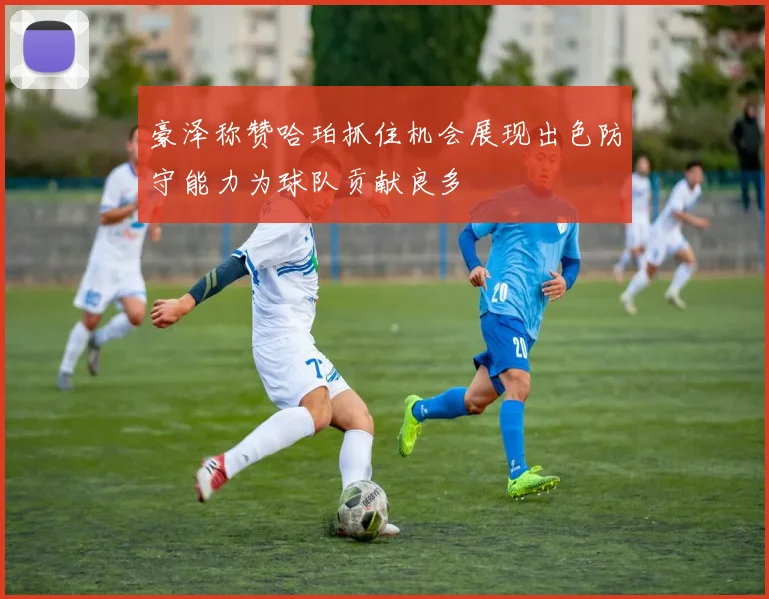 豪泽称赞哈珀抓住机会展现出色防守能力为球队贡献良多