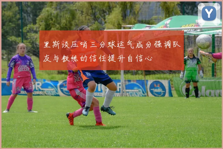 里斯谈压哨三分球运气成分强调队友与教练的信任提升自信心