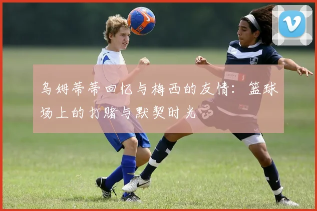 乌姆蒂蒂回忆与梅西的友情：篮球场上的打赌与默契时光