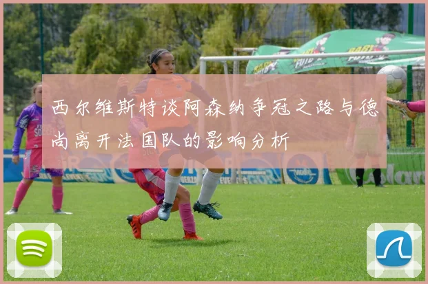 西尔维斯特谈阿森纳争冠之路与德尚离开法国队的影响分析
