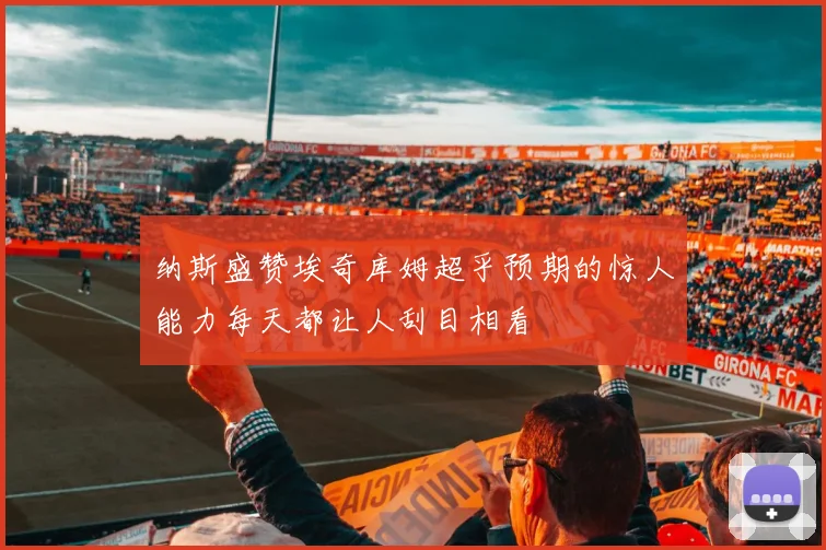纳斯盛赞埃奇库姆超乎预期的惊人能力每天都让人刮目相看