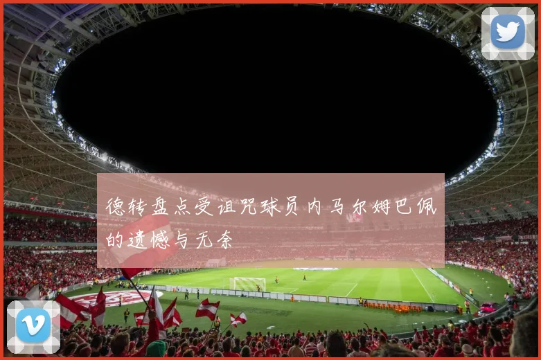 德转盘点受诅咒球员内马尔姆巴佩的遗憾与无奈