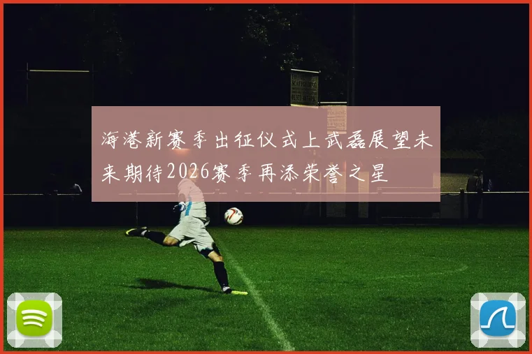 海港新赛季出征仪式上武磊展望未来期待2026赛季再添荣誉之星
