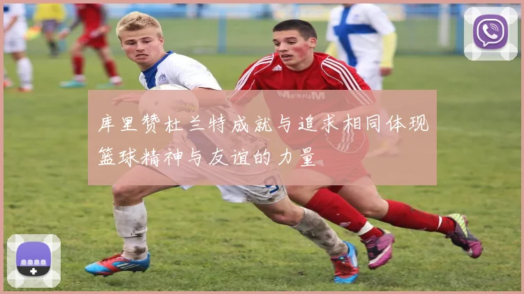 库里赞杜兰特成就与追求相同体现篮球精神与友谊的力量