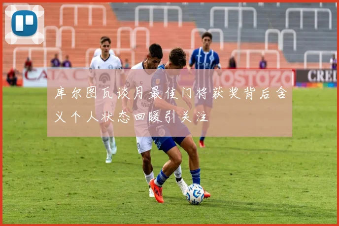 库尔图瓦谈月最佳门将获奖背后含义个人状态回暖引关注