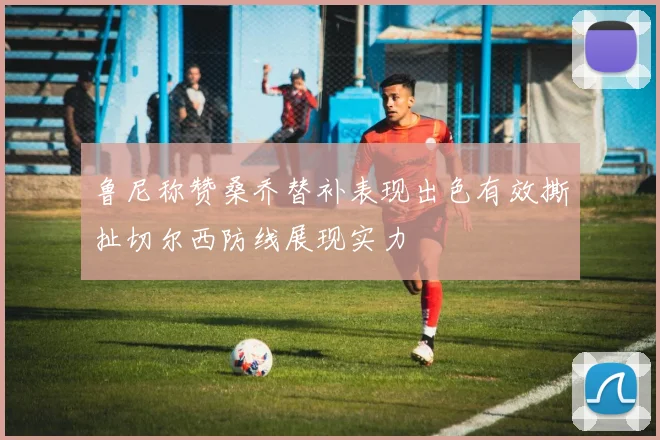 鲁尼称赞桑乔替补表现出色有效撕扯切尔西防线展现实力