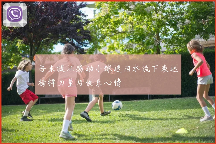 吾米提江感动小球迷泪水流下表达榜样力量与快乐心情