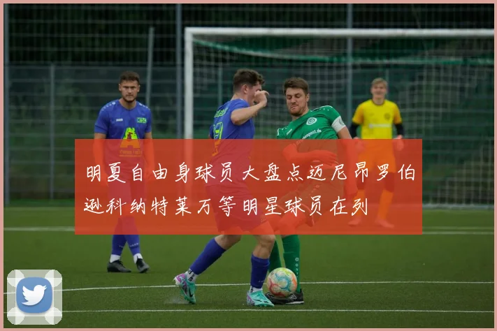 明夏自由身球员大盘点迈尼昂罗伯逊科纳特莱万等明星球员在列