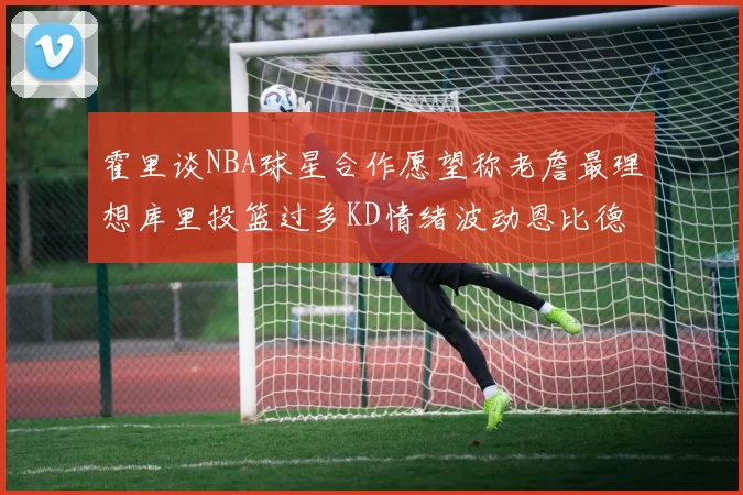 霍里谈NBA球星合作愿望称老詹最理想库里投篮过多KD情绪波动恩比德伤病困扰